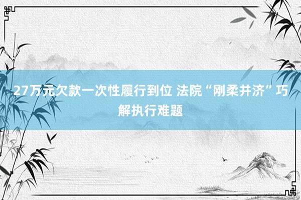 27万元欠款一次性履行到位 法院“刚柔并济”巧解执行难题