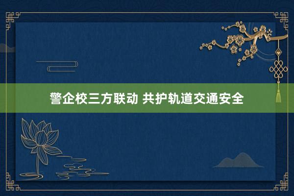 警企校三方联动 共护轨道交通安全