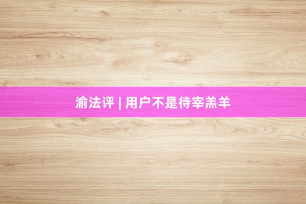 渝法评 | 用户不是待宰羔羊