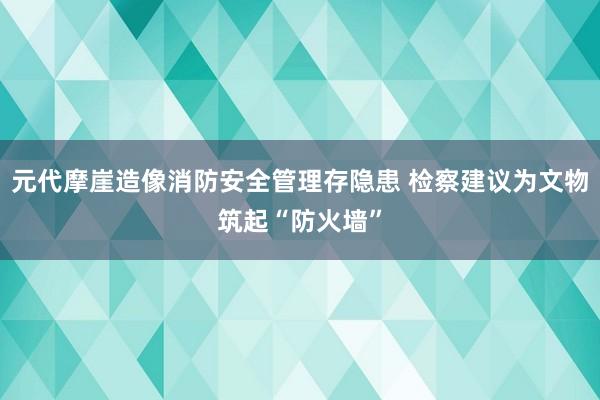 元代摩崖造像消防安全管理存隐患 检察建议为文物筑起“防火墙”
