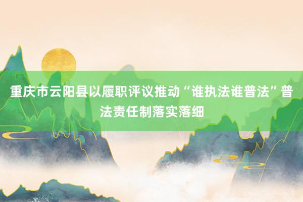 重庆市云阳县以履职评议推动“谁执法谁普法”普法责任制落实落细