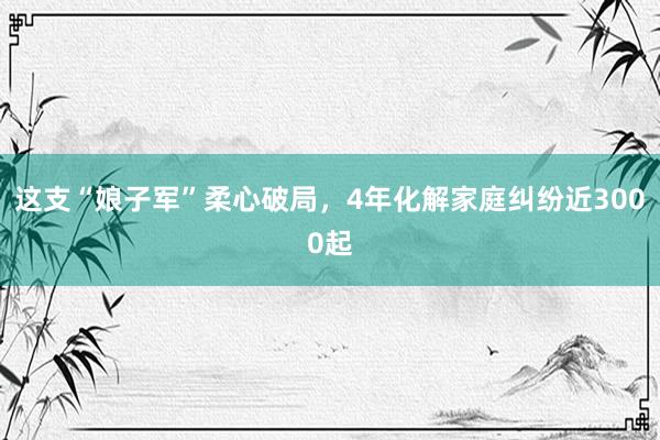 这支“娘子军”柔心破局，4年化解家庭纠纷近3000起