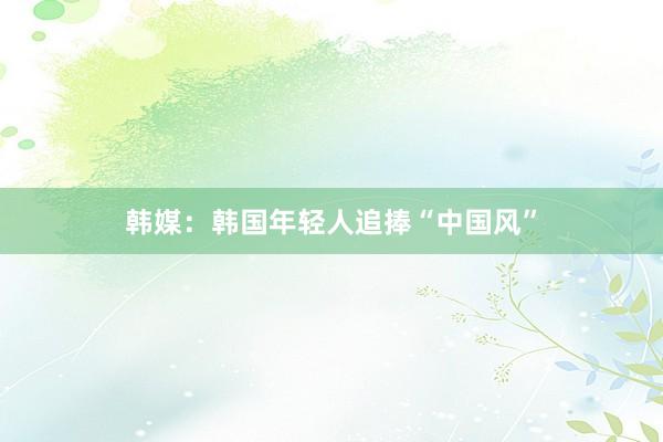 韩媒：韩国年轻人追捧“中国风”