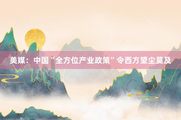 美媒：中国“全方位产业政策”令西方望尘莫及