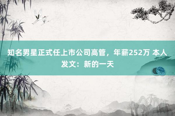 知名男星正式任上市公司高管，年薪252万 本人发文：新的一天
