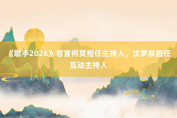 《歌手2026》官宣何炅担任主持人，沈梦辰担任互动主持人